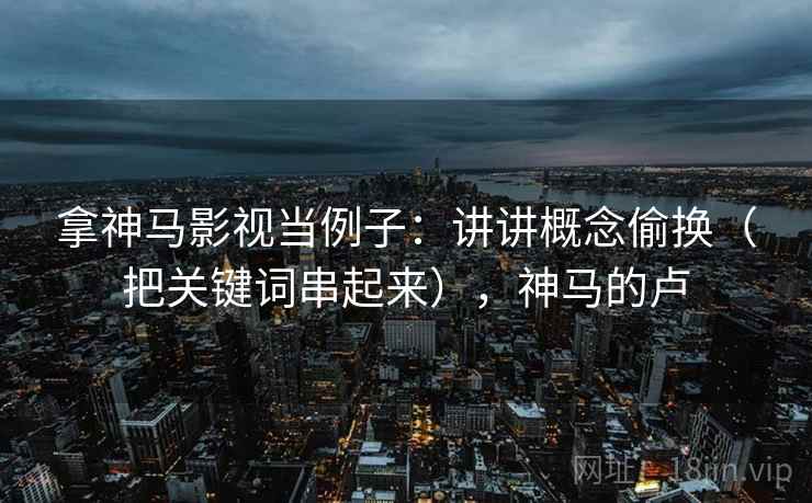 拿神马影视当例子：讲讲概念偷换（把关键词串起来），神马的卢  第1张