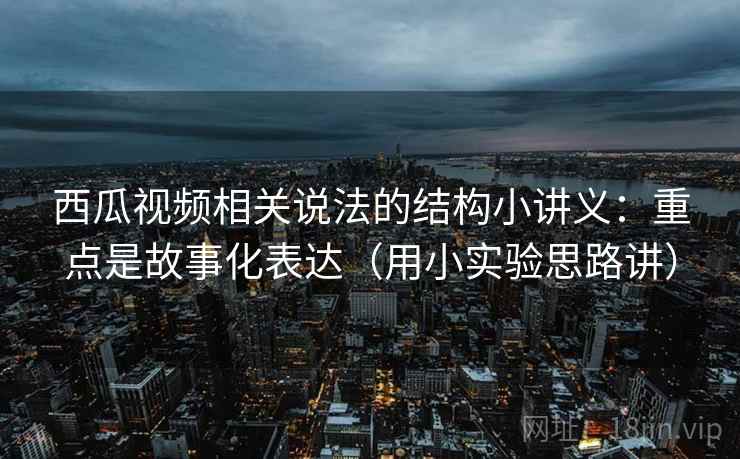 西瓜视频相关说法的结构小讲义：重点是故事化表达（用小实验思路讲）  第1张